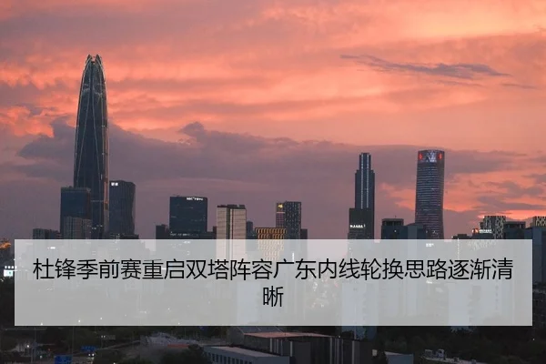 杜锋季前赛重启双塔阵容广东内线轮换思路逐渐清晰